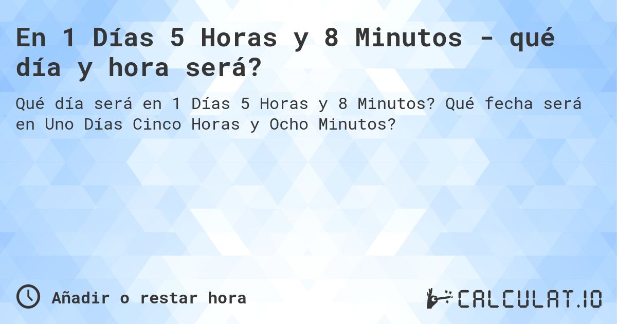 En 1 Días 5 Horas y 8 Minutos - qué día y hora será?. Qué fecha será en Uno Días Cinco Horas y Ocho Minutos?