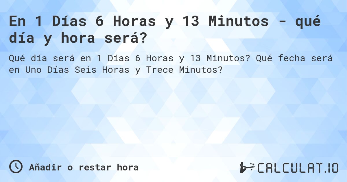 En 1 Días 6 Horas y 13 Minutos - qué día y hora será?. Qué fecha será en Uno Días Seis Horas y Trece Minutos?