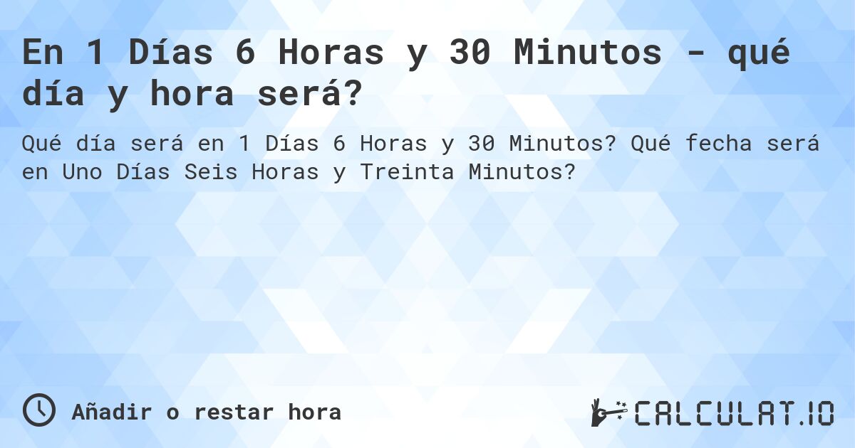 En 1 Días 6 Horas y 30 Minutos - qué día y hora será?. Qué fecha será en Uno Días Seis Horas y Treinta Minutos?