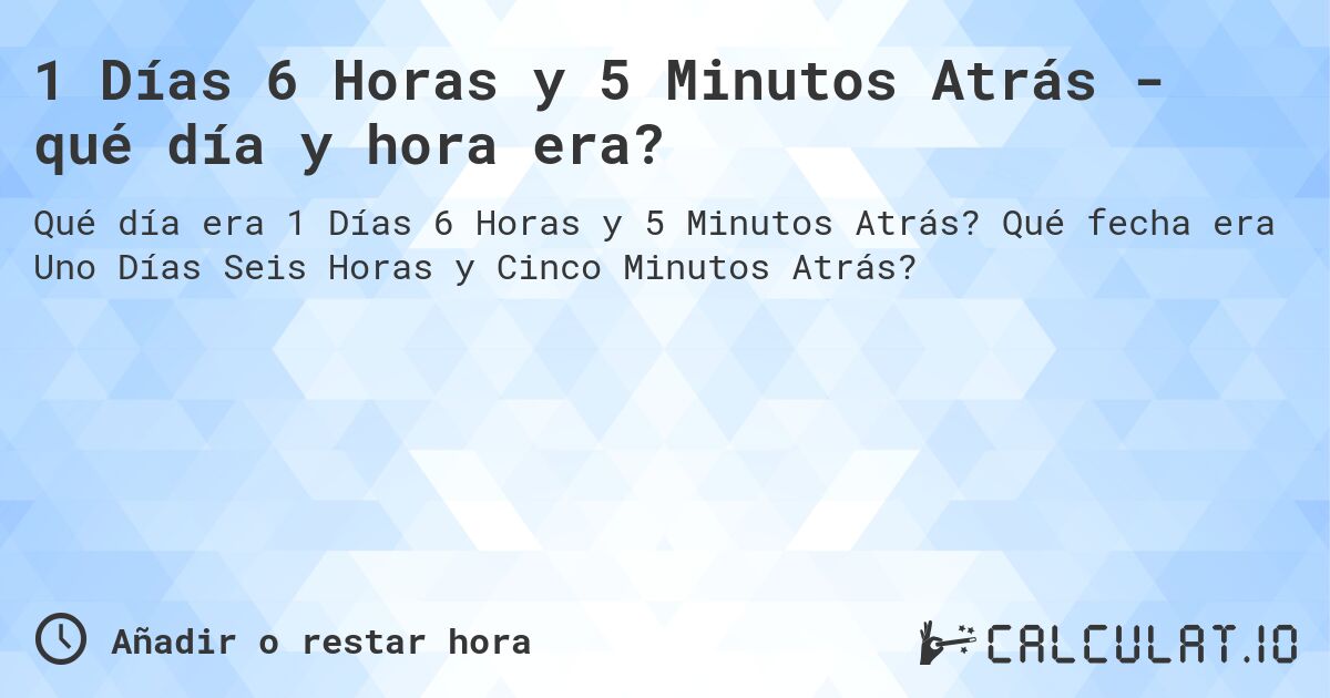 1 Días 6 Horas y 5 Minutos Atrás - qué día y hora era?. Qué fecha era Uno Días Seis Horas y Cinco Minutos Atrás?