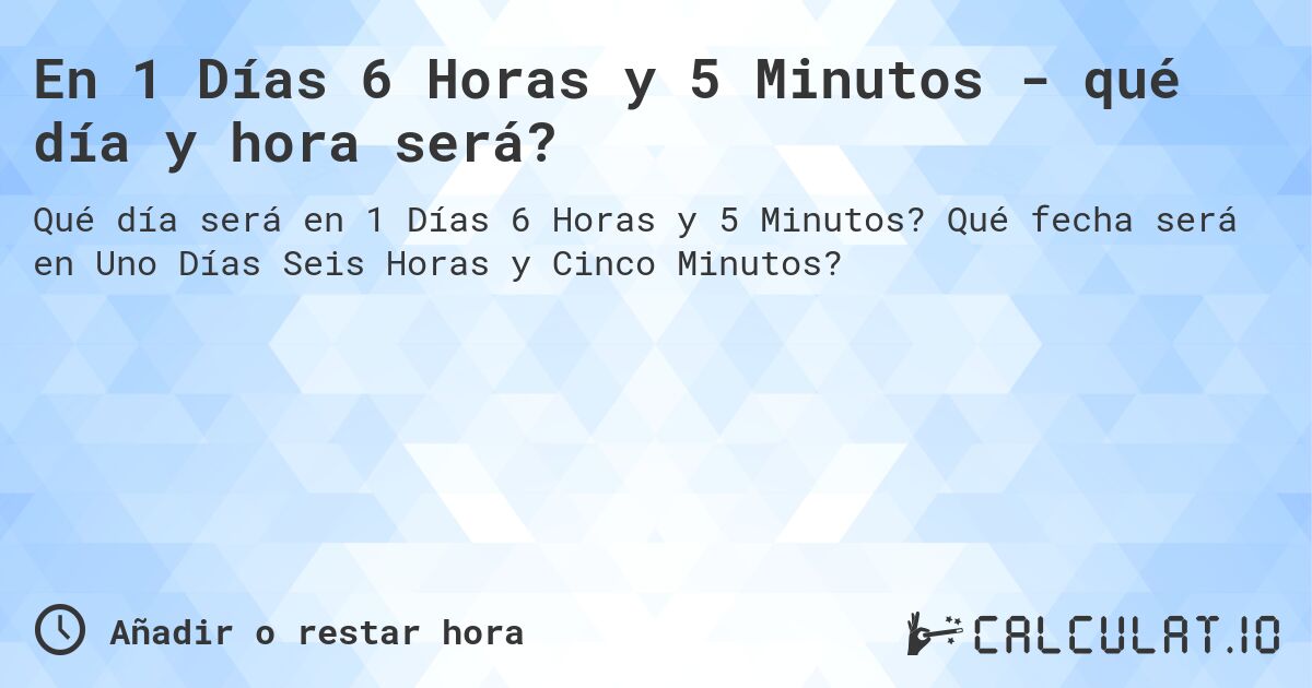 En 1 Días 6 Horas y 5 Minutos - qué día y hora será?. Qué fecha será en Uno Días Seis Horas y Cinco Minutos?