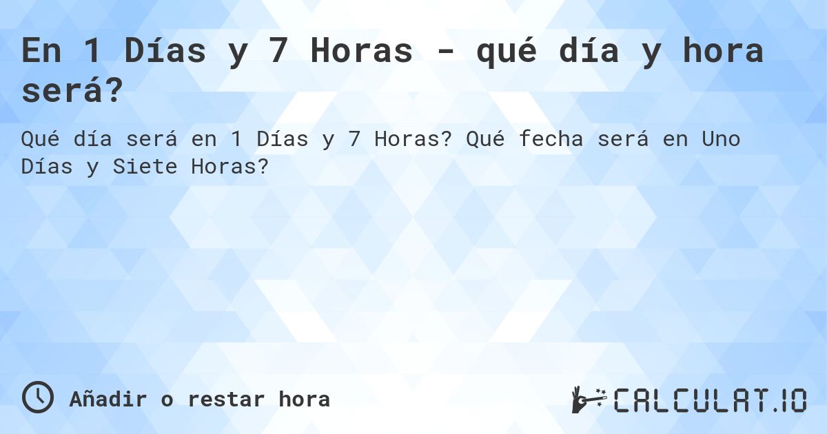 En 1 Días y 7 Horas - qué día y hora será?. Qué fecha será en Uno Días y Siete Horas?