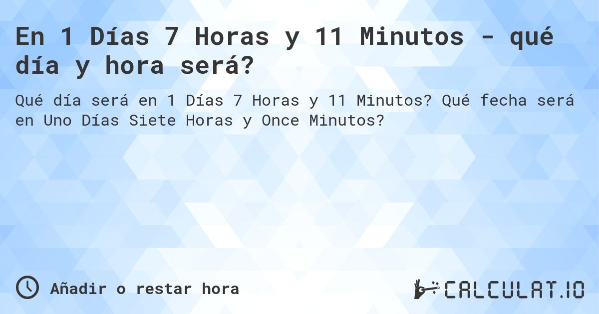 En 1 Días 7 Horas y 11 Minutos - qué día y hora será?. Qué fecha será en Uno Días Siete Horas y Once Minutos?