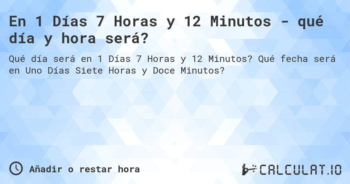 En 1 Días 7 Horas y 12 Minutos - qué día y hora será?. Qué fecha será en Uno Días Siete Horas y Doce Minutos?