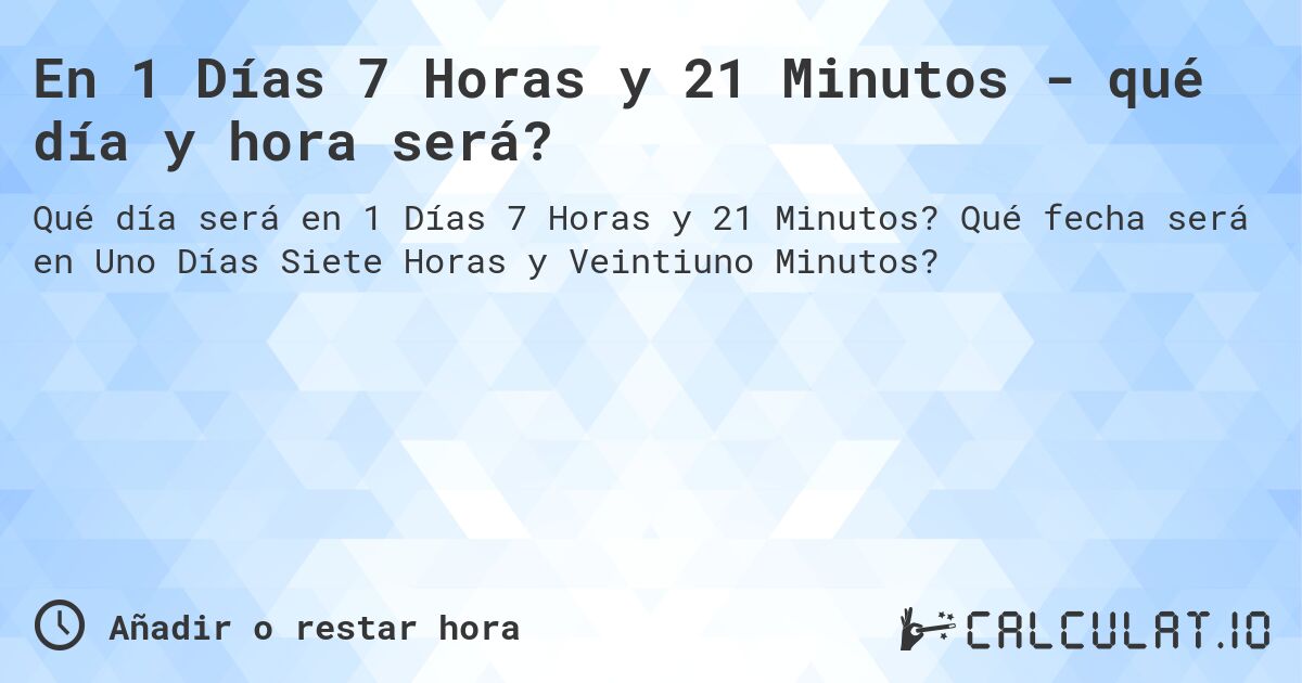 En 1 Días 7 Horas y 21 Minutos - qué día y hora será?. Qué fecha será en Uno Días Siete Horas y Veintiuno Minutos?