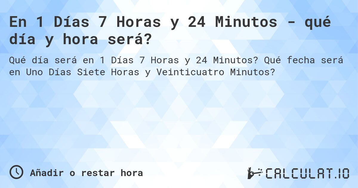 En 1 Días 7 Horas y 24 Minutos - qué día y hora será?. Qué fecha será en Uno Días Siete Horas y Veinticuatro Minutos?