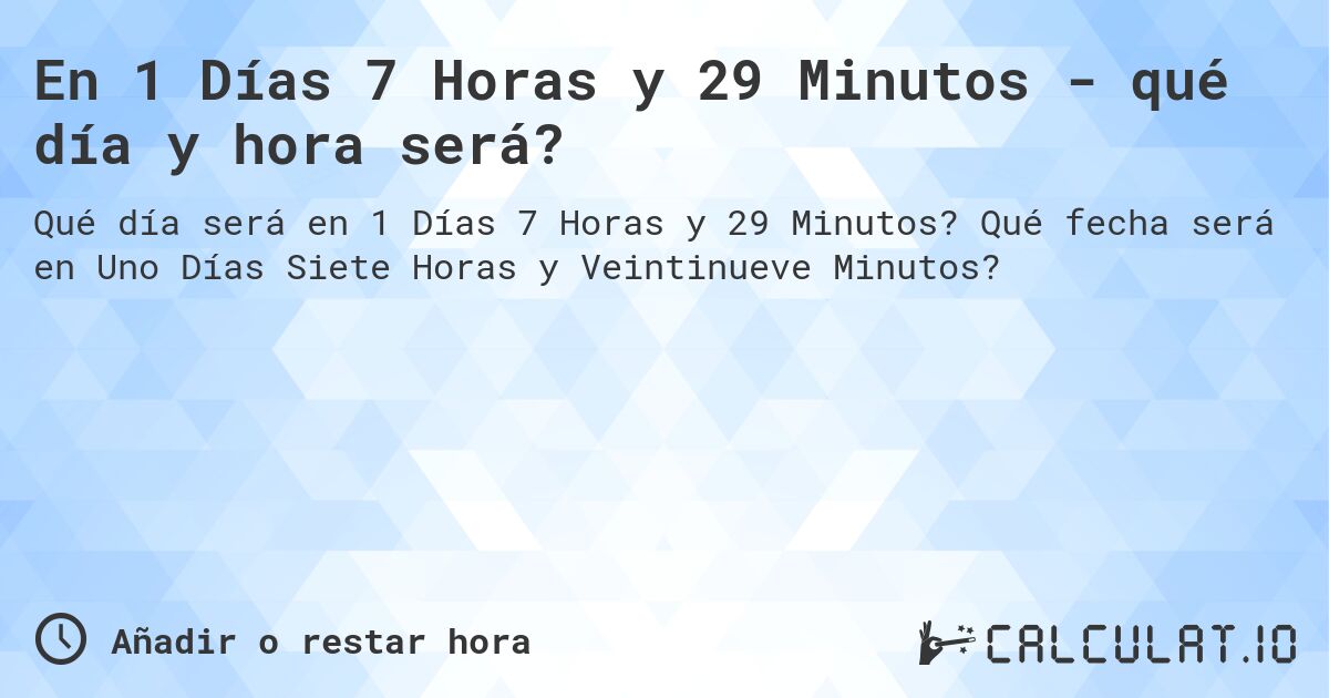 En 1 Días 7 Horas y 29 Minutos - qué día y hora será?. Qué fecha será en Uno Días Siete Horas y Veintinueve Minutos?