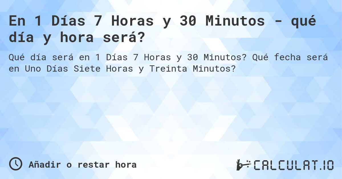 En 1 Días 7 Horas y 30 Minutos - qué día y hora será?. Qué fecha será en Uno Días Siete Horas y Treinta Minutos?