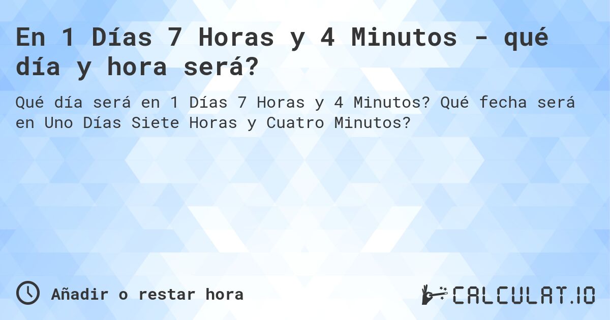 En 1 Días 7 Horas y 4 Minutos - qué día y hora será?. Qué fecha será en Uno Días Siete Horas y Cuatro Minutos?