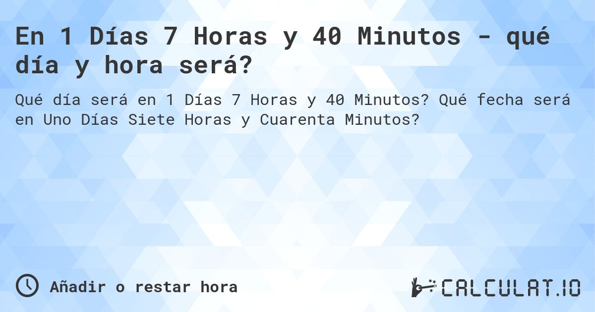 En 1 Días 7 Horas y 40 Minutos - qué día y hora será?. Qué fecha será en Uno Días Siete Horas y Cuarenta Minutos?