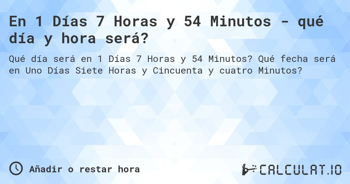 En 1 Días 7 Horas y 54 Minutos - qué día y hora será?. Qué fecha será en Uno Días Siete Horas y Cincuenta y cuatro Minutos?