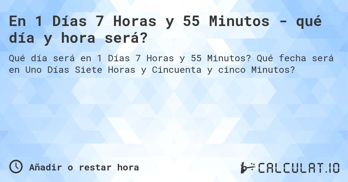En 1 Días 7 Horas y 55 Minutos - qué día y hora será?. Qué fecha será en Uno Días Siete Horas y Cincuenta y cinco Minutos?