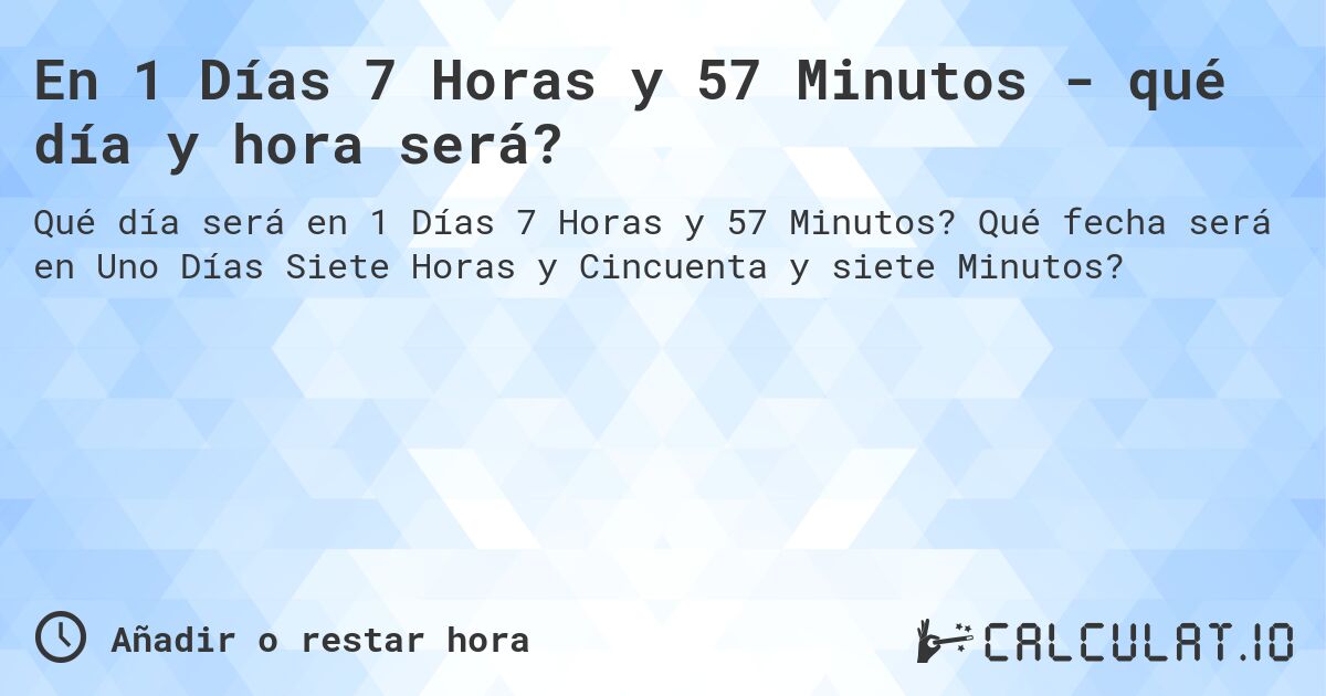En 1 Días 7 Horas y 57 Minutos - qué día y hora será?. Qué fecha será en Uno Días Siete Horas y Cincuenta y siete Minutos?