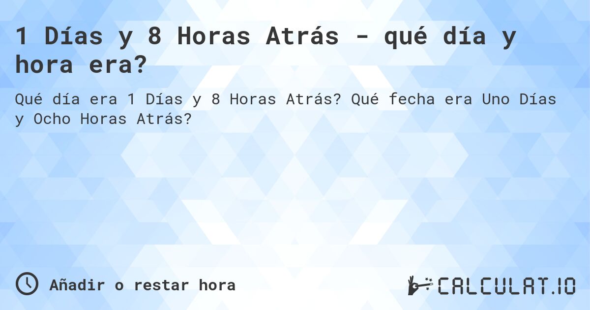 1 Días y 8 Horas Atrás - qué día y hora era?. Qué fecha era Uno Días y Ocho Horas Atrás?