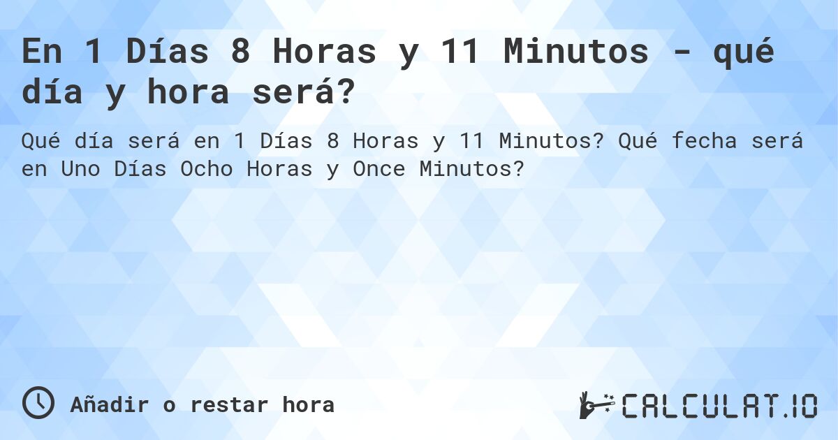 En 1 Días 8 Horas y 11 Minutos - qué día y hora será?. Qué fecha será en Uno Días Ocho Horas y Once Minutos?