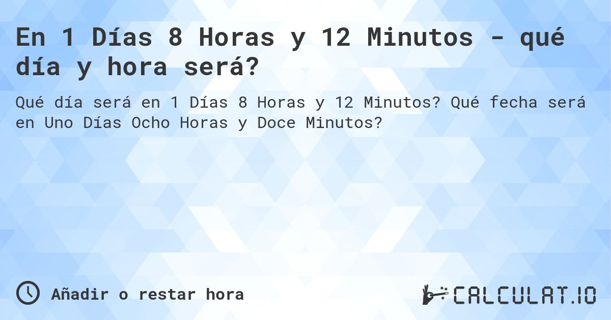En 1 Días 8 Horas y 12 Minutos - qué día y hora será?. Qué fecha será en Uno Días Ocho Horas y Doce Minutos?
