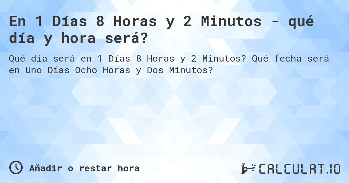 En 1 Días 8 Horas y 2 Minutos - qué día y hora será?. Qué fecha será en Uno Días Ocho Horas y Dos Minutos?