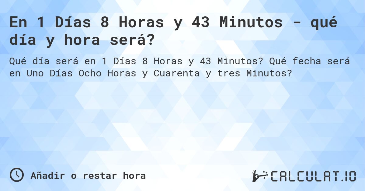 En 1 Días 8 Horas y 43 Minutos - qué día y hora será?. Qué fecha será en Uno Días Ocho Horas y Cuarenta y tres Minutos?