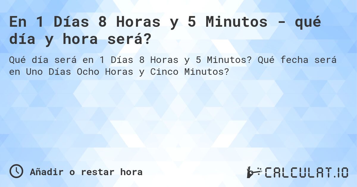 En 1 Días 8 Horas y 5 Minutos - qué día y hora será?. Qué fecha será en Uno Días Ocho Horas y Cinco Minutos?
