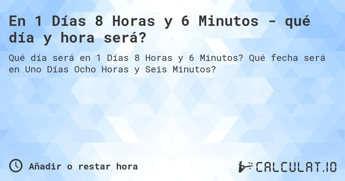 En 1 Días 8 Horas y 6 Minutos - qué día y hora será?. Qué fecha será en Uno Días Ocho Horas y Seis Minutos?