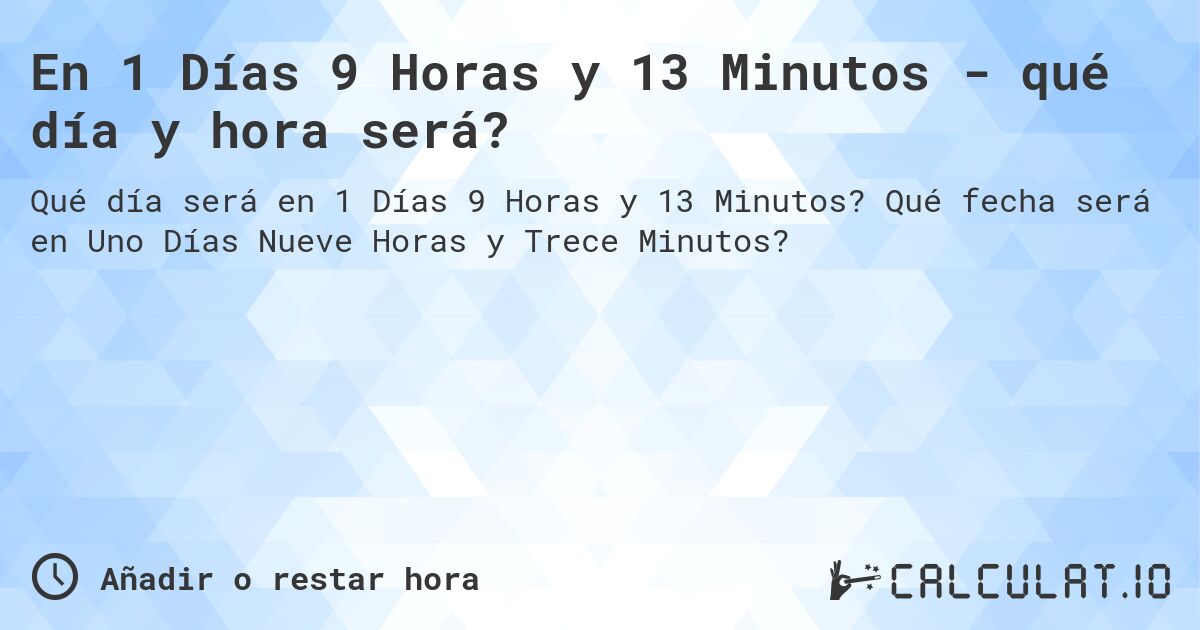 En 1 Días 9 Horas y 13 Minutos - qué día y hora será?. Qué fecha será en Uno Días Nueve Horas y Trece Minutos?