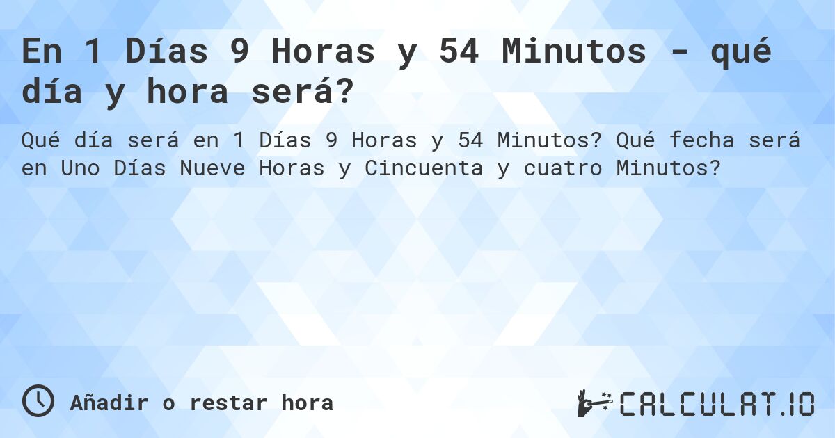 En 1 Días 9 Horas y 54 Minutos - qué día y hora será?. Qué fecha será en Uno Días Nueve Horas y Cincuenta y cuatro Minutos?