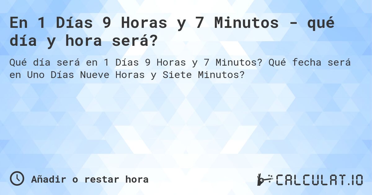 En 1 Días 9 Horas y 7 Minutos - qué día y hora será?. Qué fecha será en Uno Días Nueve Horas y Siete Minutos?