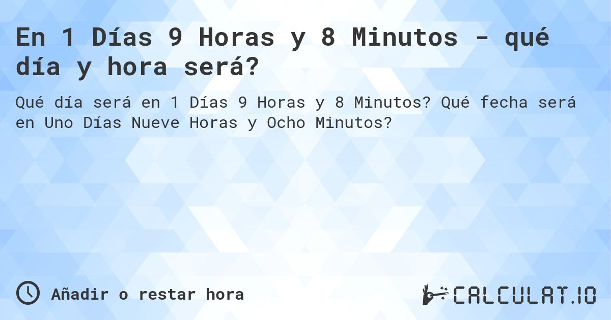 En 1 Días 9 Horas y 8 Minutos - qué día y hora será?. Qué fecha será en Uno Días Nueve Horas y Ocho Minutos?