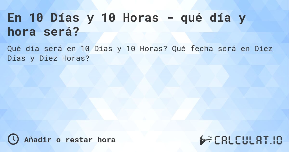 En 10 Días y 10 Horas - qué día y hora será?. Qué fecha será en Diez Días y Diez Horas?
