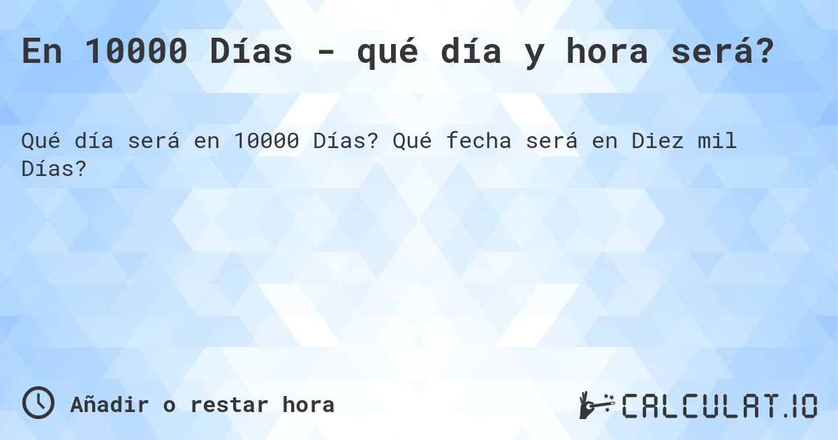 En 10000 Días - qué día y hora será?. Qué fecha será en Diez mil Días?