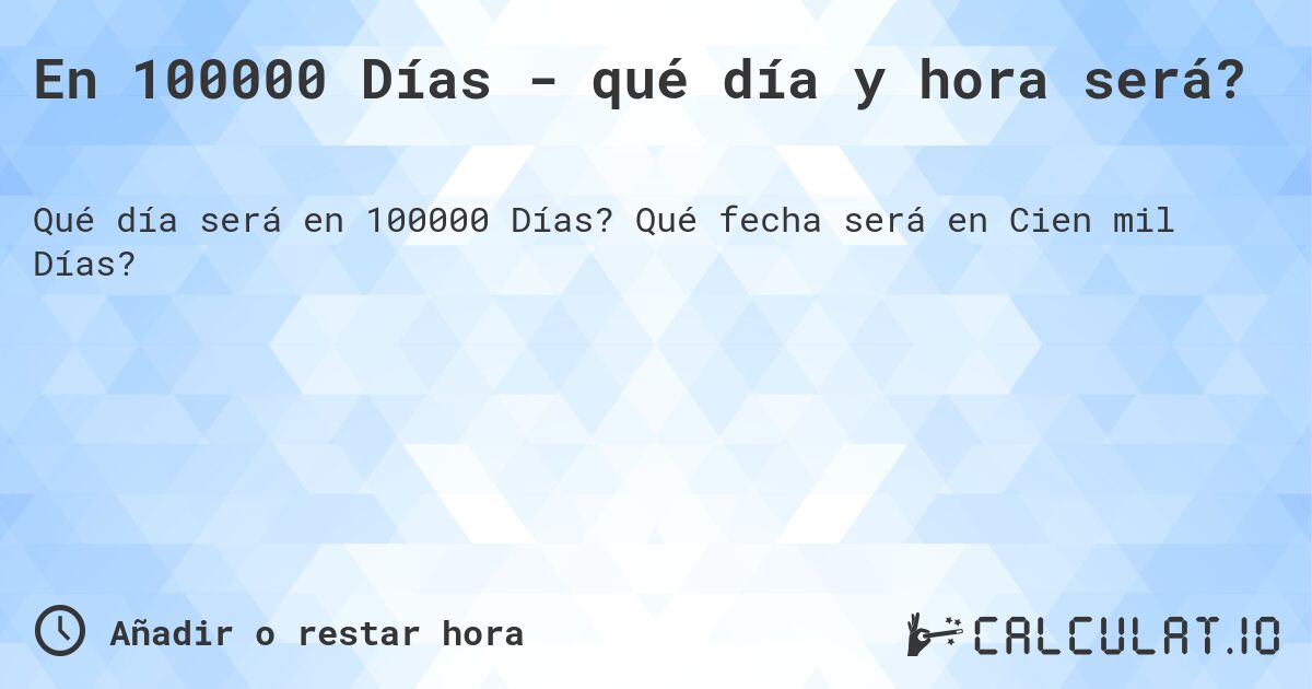 En 100000 Días - qué día y hora será?. Qué fecha será en Cien mil Días?