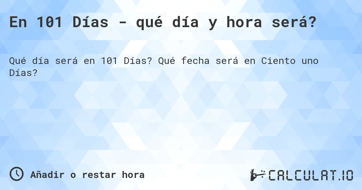 En 101 Días - qué día y hora será?. Qué fecha será en Ciento uno Días?
