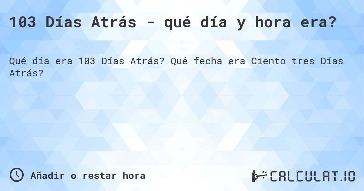 103 Días Atrás - qué día y hora era?. Qué fecha era Ciento tres Días Atrás?