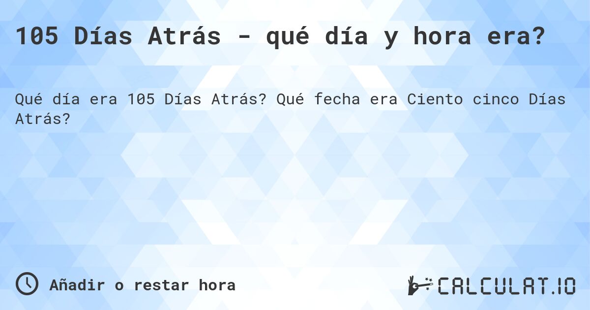 105 Días Atrás - qué día y hora era?. Qué fecha era Ciento cinco Días Atrás?