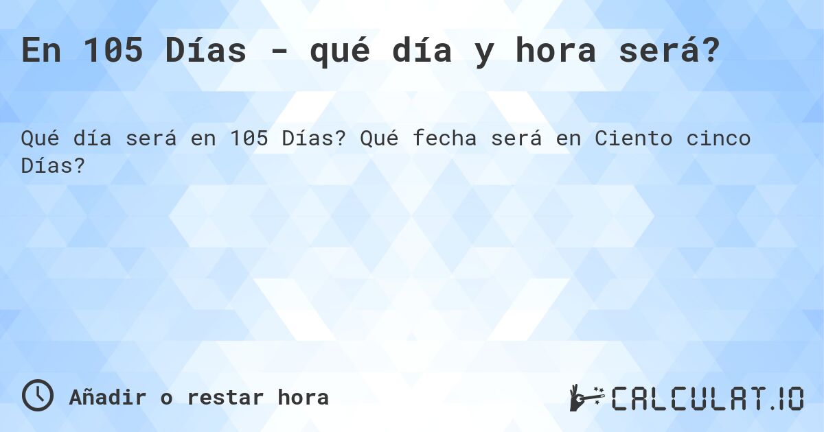 En 105 Días - qué día y hora será?. Qué fecha será en Ciento cinco Días?