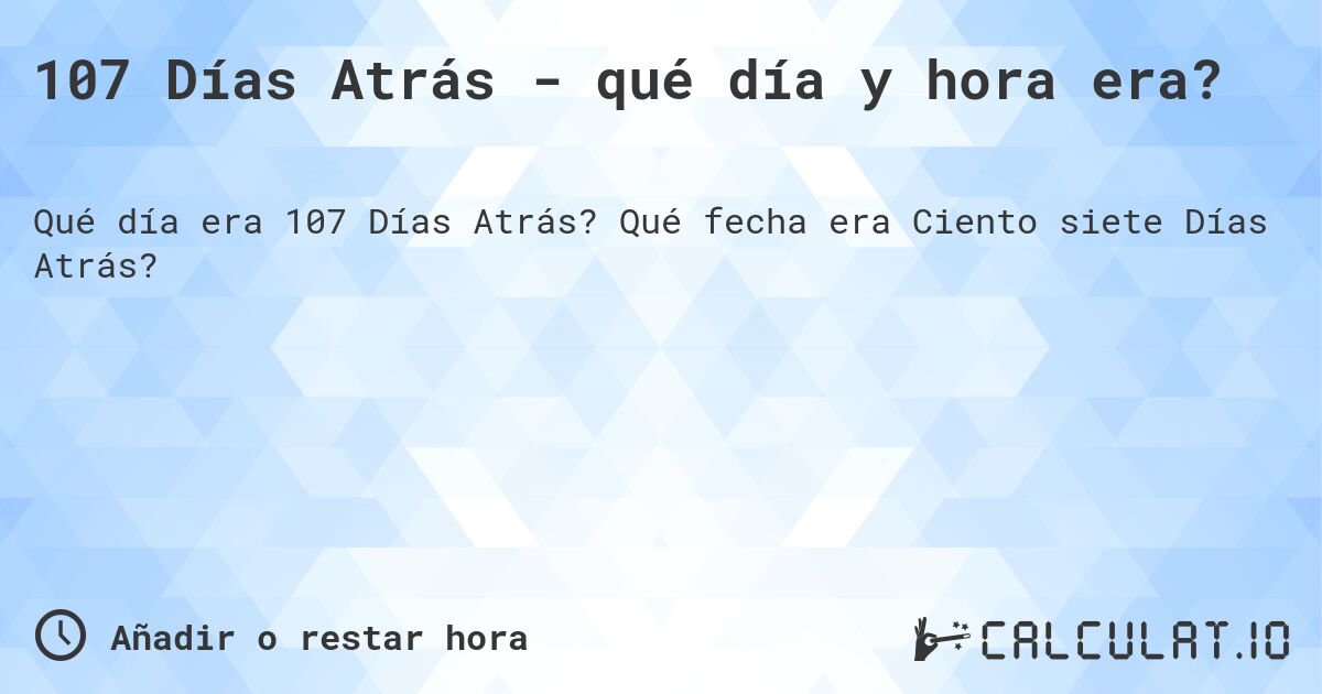 107 Días Atrás - qué día y hora era?. Qué fecha era Ciento siete Días Atrás?