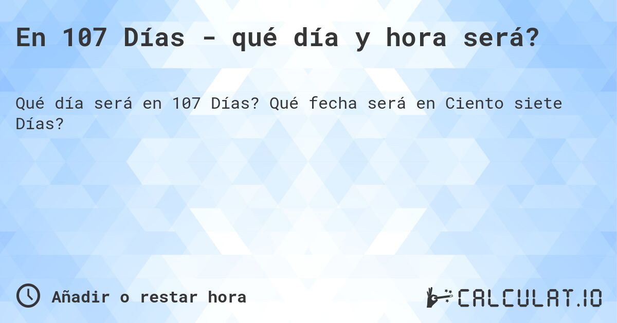 En 107 Días - qué día y hora será?. Qué fecha será en Ciento siete Días?