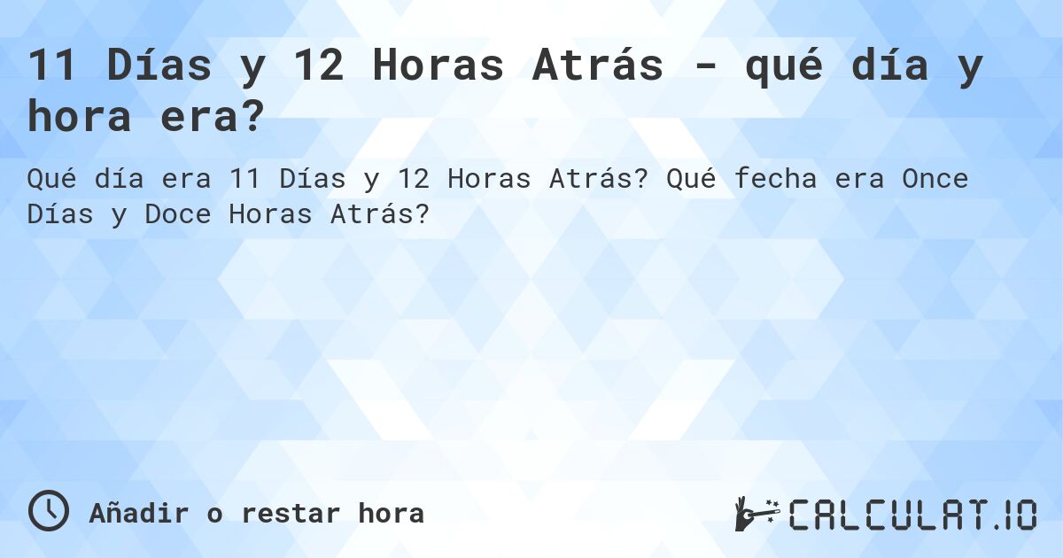 11 Días y 12 Horas Atrás - qué día y hora era?. Qué fecha era Once Días y Doce Horas Atrás?