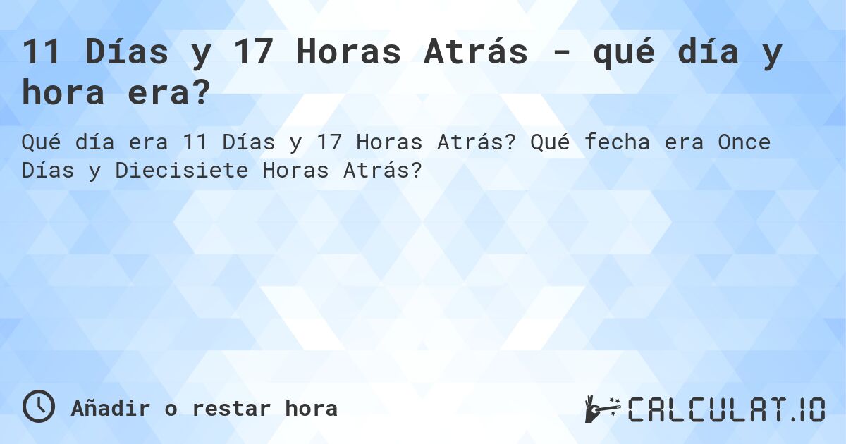 11 Días y 17 Horas Atrás - qué día y hora era?. Qué fecha era Once Días y Diecisiete Horas Atrás?