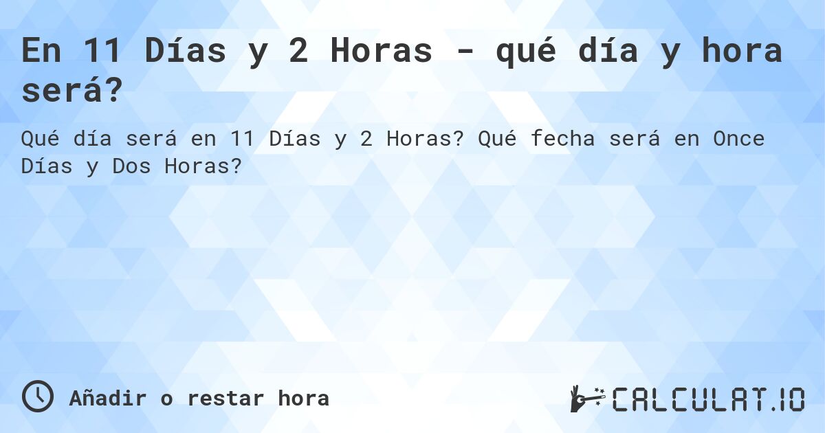 En 11 Días y 2 Horas - qué día y hora será?. Qué fecha será en Once Días y Dos Horas?
