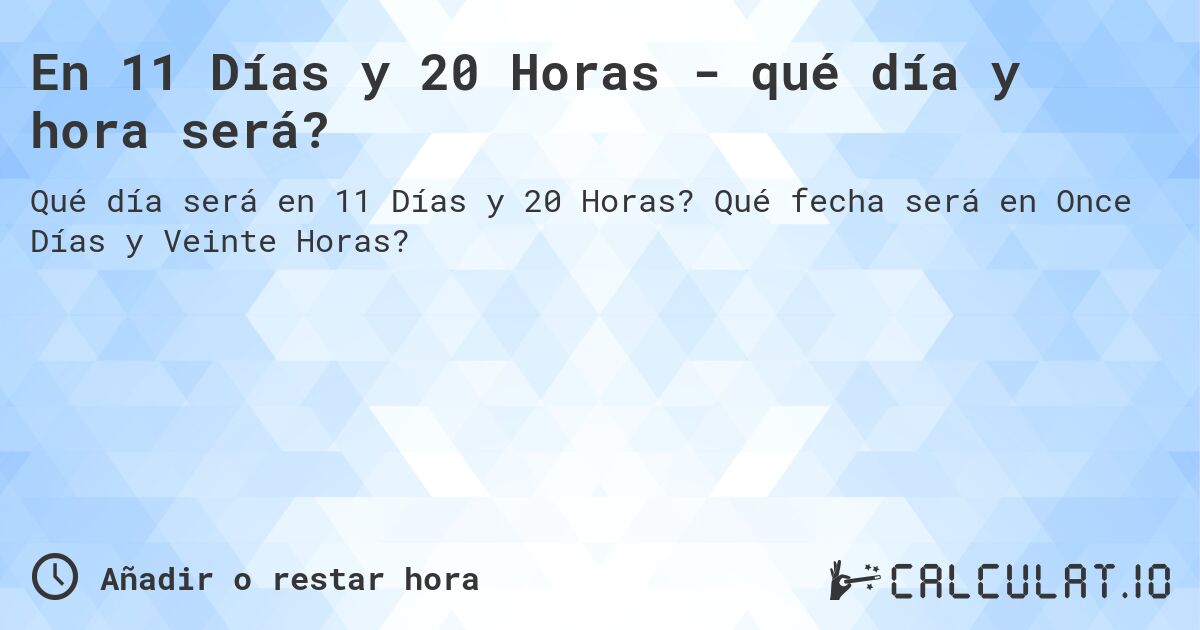 En 11 Días y 20 Horas - qué día y hora será?. Qué fecha será en Once Días y Veinte Horas?
