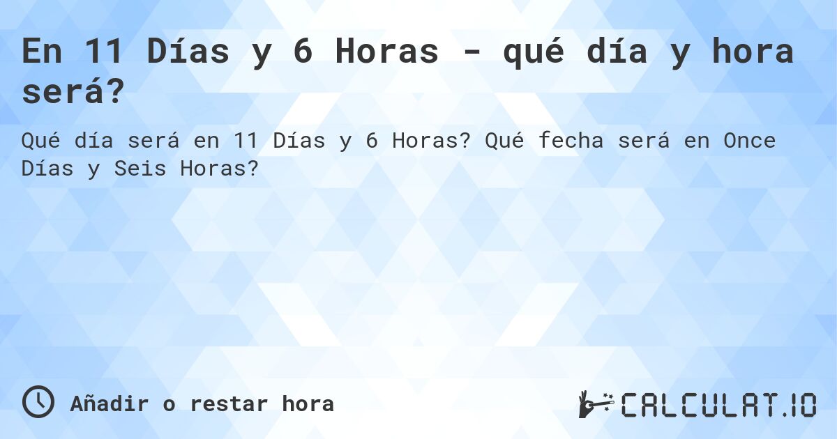 En 11 Días y 6 Horas - qué día y hora será?. Qué fecha será en Once Días y Seis Horas?