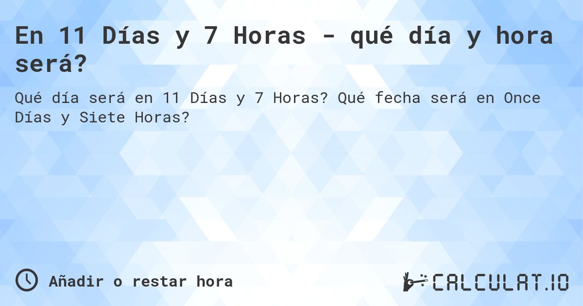En 11 Días y 7 Horas - qué día y hora será?. Qué fecha será en Once Días y Siete Horas?