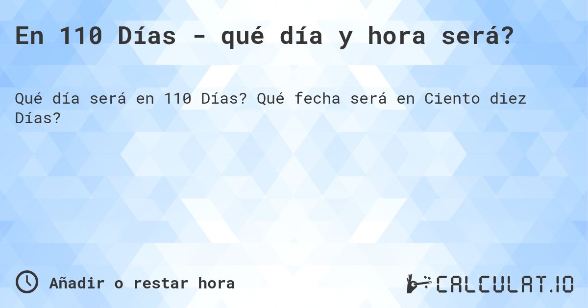 En 110 Días - qué día y hora será?. Qué fecha será en Ciento diez Días?