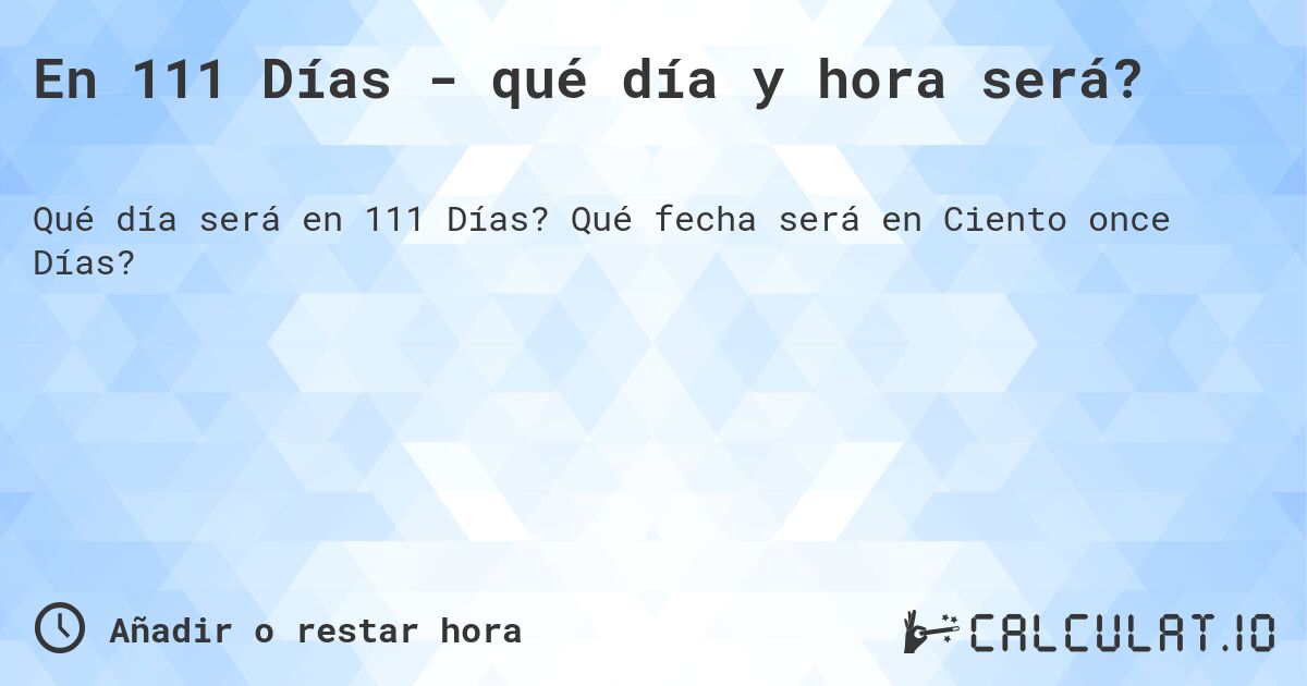 En 111 Días - qué día y hora será?. Qué fecha será en Ciento once Días?