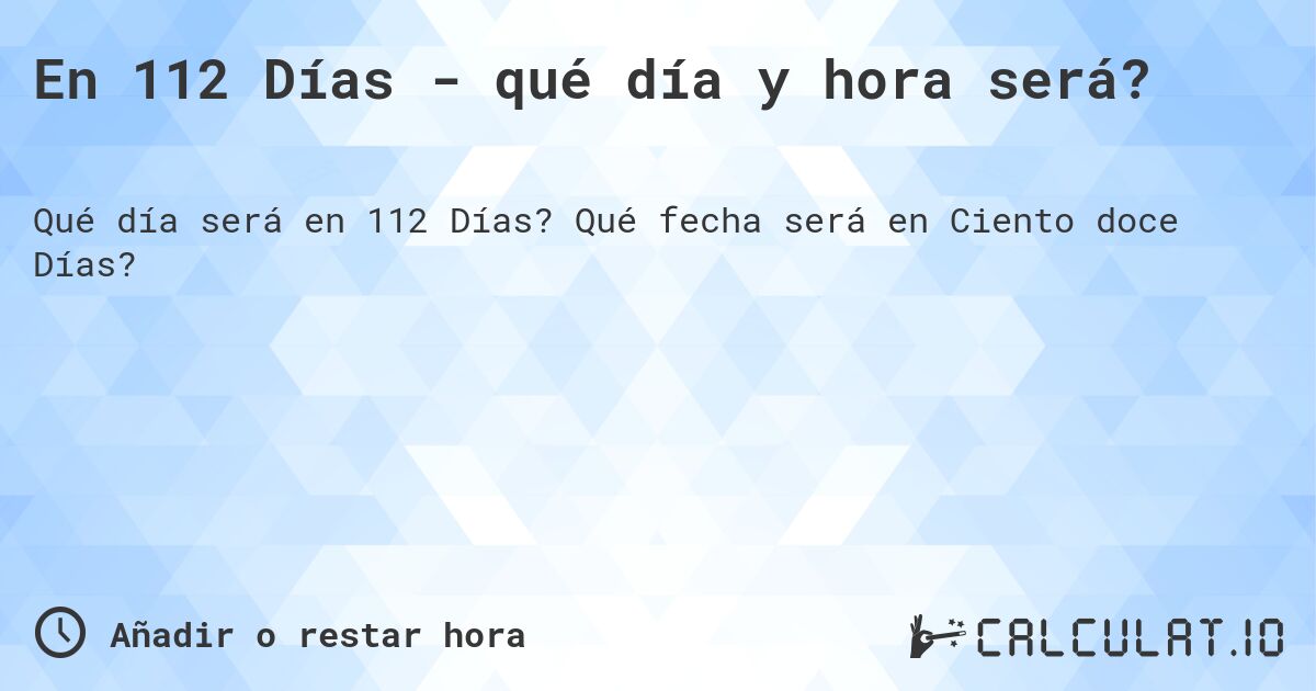En 112 Días - qué día y hora será?. Qué fecha será en Ciento doce Días?