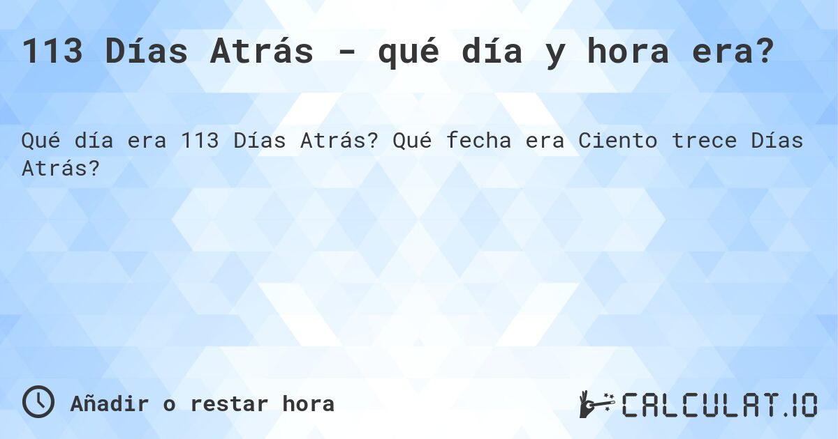 113 Días Atrás - qué día y hora era?. Qué fecha era Ciento trece Días Atrás?