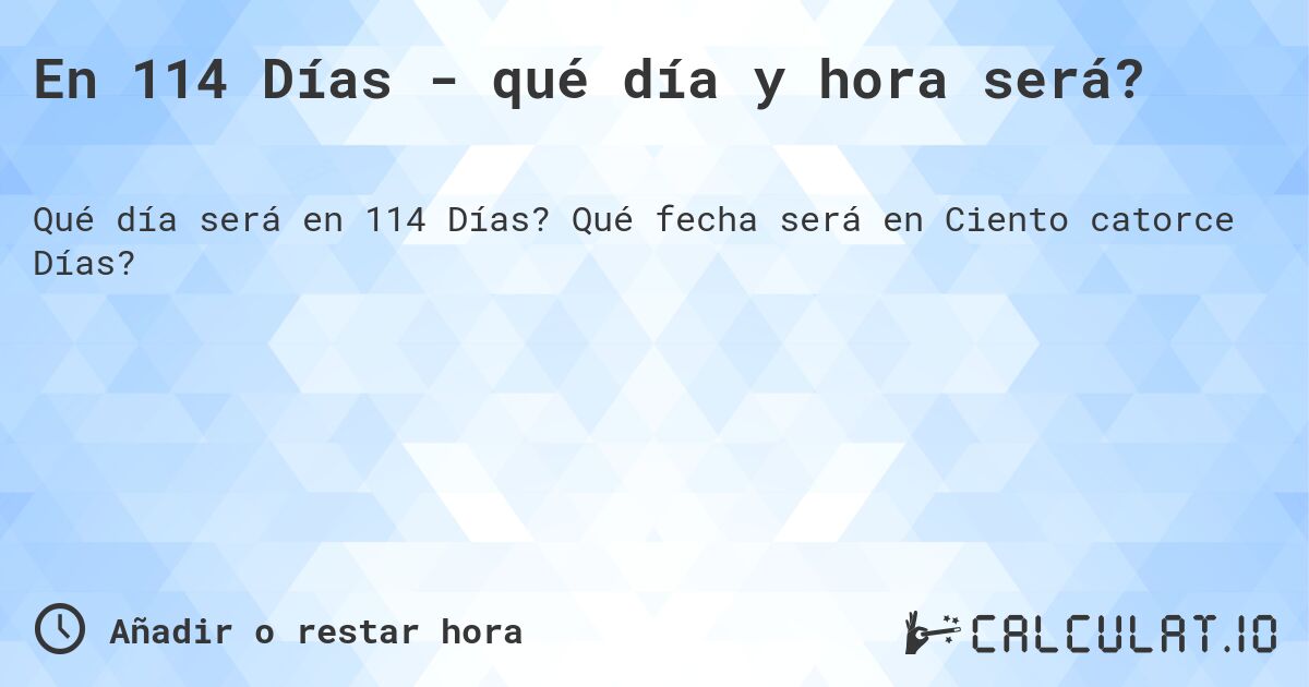 En 114 Días - qué día y hora será?. Qué fecha será en Ciento catorce Días?