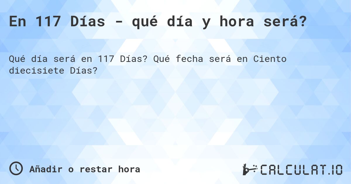 En 117 Días - qué día y hora será?. Qué fecha será en Ciento diecisiete Días?