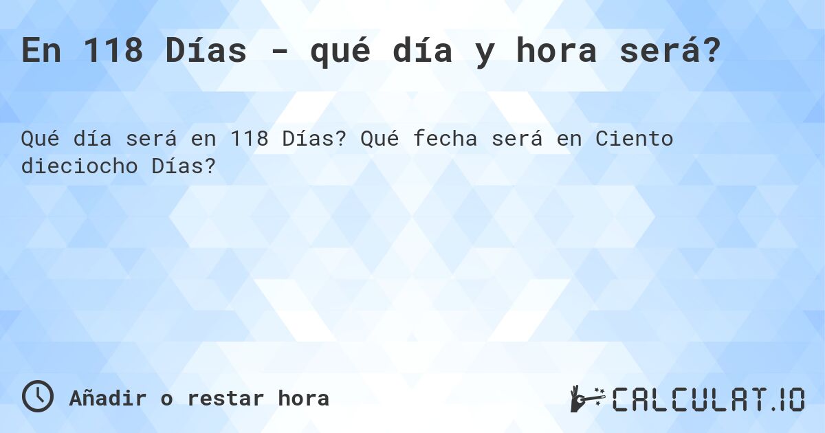 En 118 Días - qué día y hora será?. Qué fecha será en Ciento dieciocho Días?